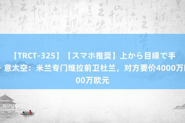 【TRCT-325】【スマホ推奨】上から目線で手コキ 意太空：米兰专门维拉前卫杜兰，对方要价4000万欧元