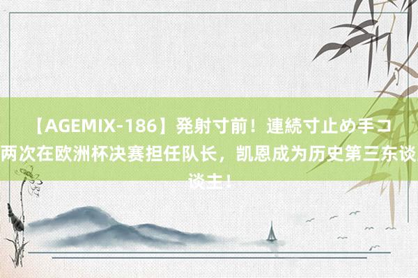 【AGEMIX-186】発射寸前！連続寸止め手コキ 两次在欧洲杯决赛担任队长，凯恩成为历史第三东谈主！