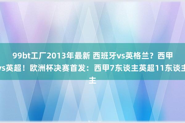 99bt工厂2013年最新 西班牙vs英格兰？西甲vs英超！欧洲杯决赛首发：西甲7东谈主英超11东谈主