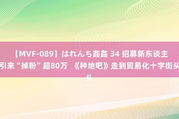 【MVF-089】はれんち姦姦 34 招募新东谈主引来“掉粉”超80万  《种地吧》走到贸易化十字街头