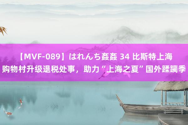 【MVF-089】はれんち姦姦 34 比斯特上海购物村升级退税处事，助力“上海之夏”国外蹂躏季