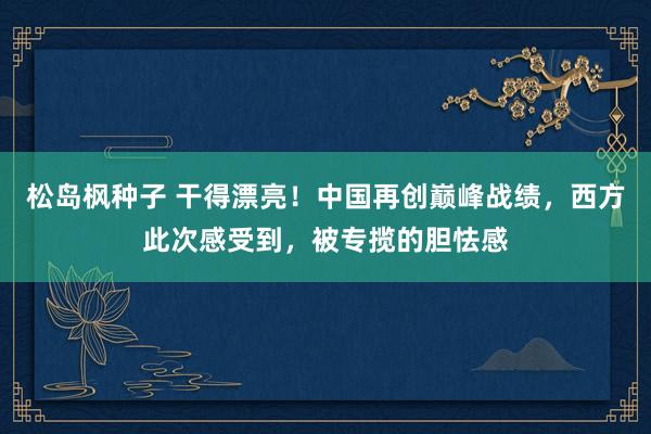 松岛枫种子 干得漂亮！中国再创巅峰战绩，西方此次感受到，被专揽的胆怯感