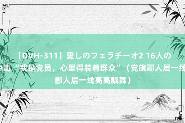 【DVH-311】愛しのフェラチーオ2 16人のザーメン中毒 “我是党员，心里得装着群众”（党旗鄙人层一线高高飘舞）