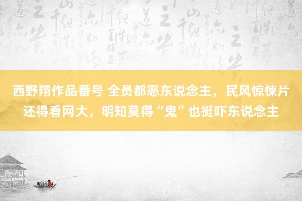 西野翔作品番号 全员都恶东说念主，民风惊悚片还得看网大，明知莫得“鬼”也挺吓东说念主