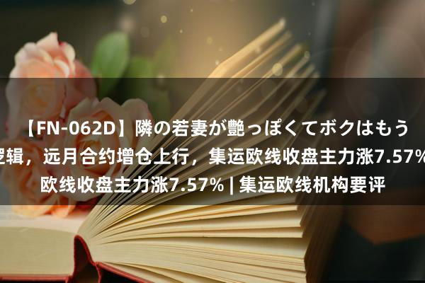 【FN-062D】隣の若妻が艶っぽくてボクはもう… 5 延续基差设立逻辑，远月合约增仓上行，集运欧线收盘主力涨7.57% | 集运欧线机构要评