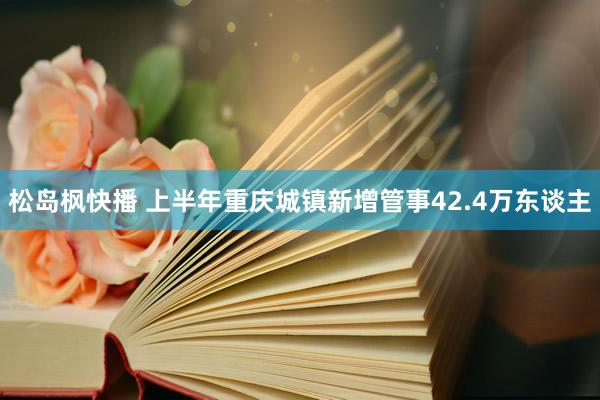 松岛枫快播 上半年重庆城镇新增管事42.4万东谈主