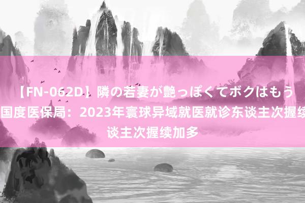 【FN-062D】隣の若妻が艶っぽくてボクはもう… 5 国度医保局：2023年寰球异域就医就诊东谈主次握续加多