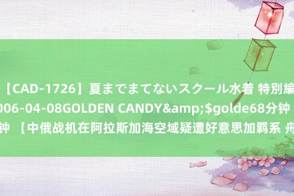 【CAD-1726】夏までまてないスクール水着 特別編</a>2006-04-08GOLDEN CANDY&$golde68分钟 【中俄战机在阿拉斯加海空域疑遭好意思加羁系 舟师军事大众发声】当地技能7