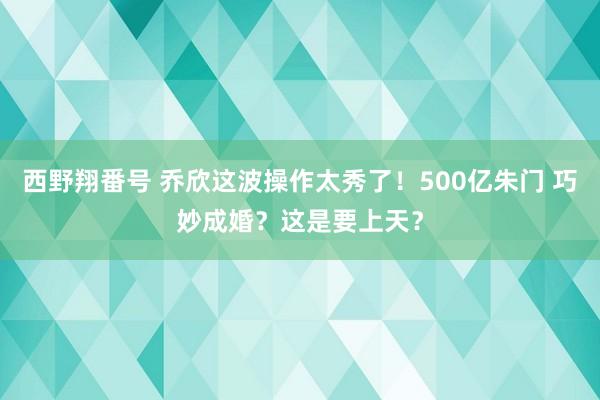 西野翔番号 乔欣这波操作太秀了！500亿朱门 巧妙成婚？这是要上天？