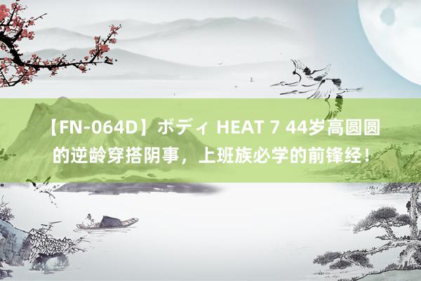 【FN-064D】ボディ HEAT 7 44岁高圆圆的逆龄穿搭阴事，上班族必学的前锋经！