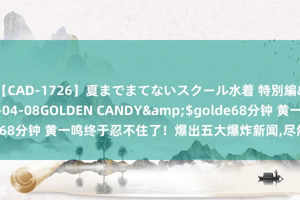 【CAD-1726】夏までまてないスクール水着 特別編</a>2006-04-08GOLDEN CANDY&$golde68分钟 黄一鸣终于忍不住了！爆出五大爆炸新闻，尽然是王想聪本心生的！