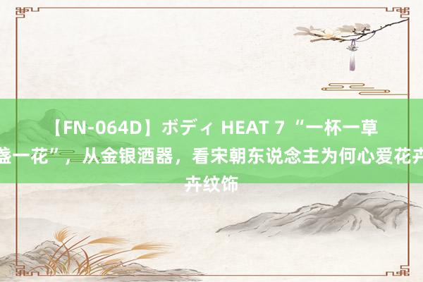 【FN-064D】ボディ HEAT 7 “一杯一草，一盏一花”，从金银酒器，看宋朝东说念主为何心爱花卉纹饰