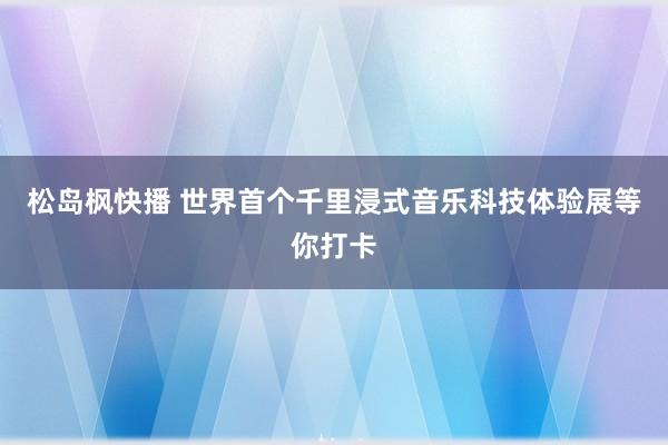 松岛枫快播 世界首个千里浸式音乐科技体验展等你打卡