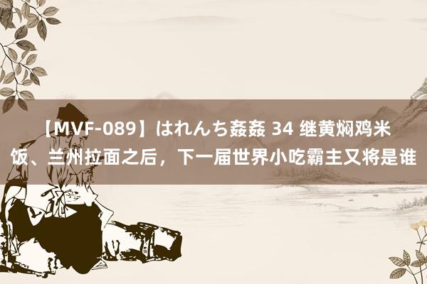 【MVF-089】はれんち姦姦 34 继黄焖鸡米饭、兰州拉面之后，下一届世界小吃霸主又将是谁