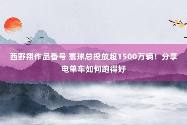 西野翔作品番号 寰球总投放超1500万辆！分享电单车如何跑得好