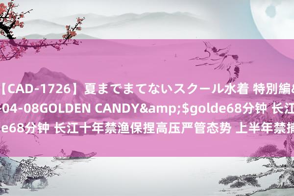 【CAD-1726】夏までまてないスクール水着 特別編</a>2006-04-08GOLDEN CANDY&$golde68分钟 长江十年禁渔保捏高压严管态势 上半年禁捕处分递次总体安靖