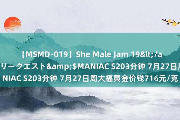 【MSMD-019】She Male Jam 19</a>2008-08-04グローリークエスト&$MANIAC S203分钟 7月27日周大福黄金价钱716元/克