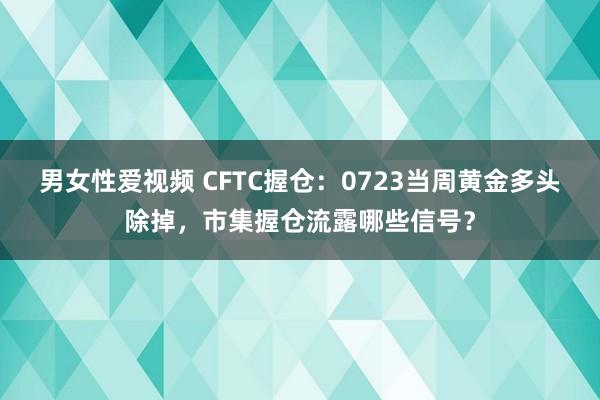 男女性爱视频 CFTC握仓：0723当周黄金多头除掉，市集握仓流露哪些信号？