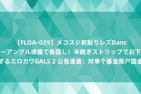 【FLOA-029】メコスジ前貼りレズDance オマ○コ喰い込みをローアングル接撮で長回し！半脱ぎストリップでお下劣にケツをシェイクするエロカワGALS 2 公告速递：对单个基金账户国金惠盈纯债基金大额申购、转机转入及如期定额投资业务金额上限调理