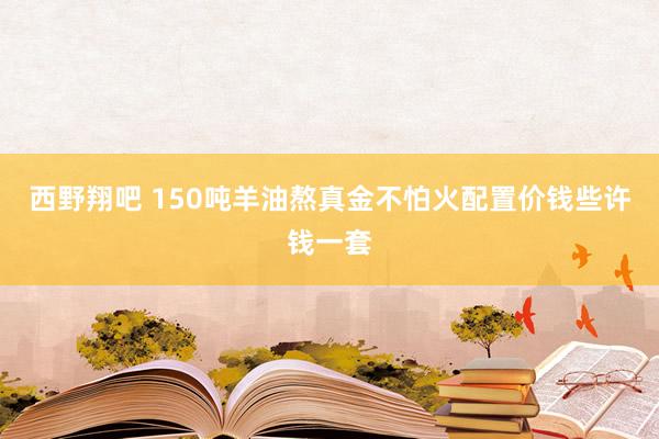 西野翔吧 150吨羊油熬真金不怕火配置价钱些许钱一套