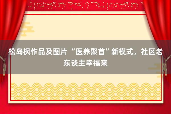 松岛枫作品及图片 “医养聚首”新模式，社区老东谈主幸福来