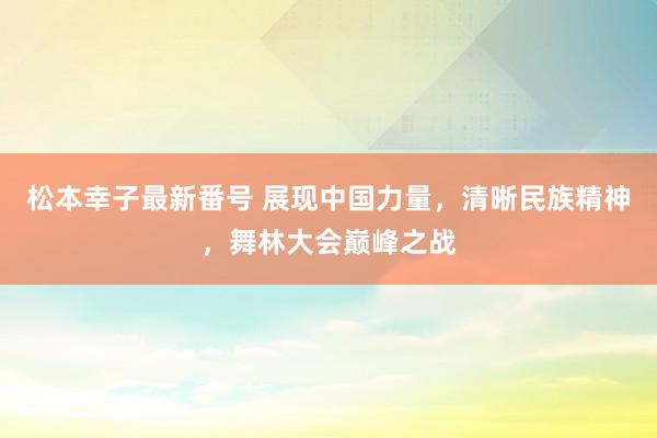 松本幸子最新番号 展现中国力量，清晰民族精神，舞林大会巅峰之战