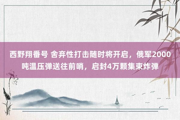 西野翔番号 舍弃性打击随时将开启，俄军2000吨温压弹送往前哨，启封4万颗集束炸弹