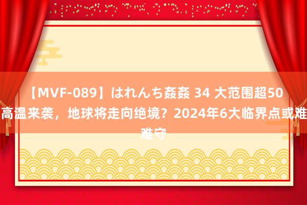 【MVF-089】はれんち姦姦 34 大范围超50度高温来袭，地球将走向绝境？2024年6大临界点或难守