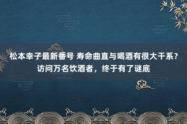 松本幸子最新番号 寿命曲直与喝酒有很大干系？访问万名饮酒者，终于有了谜底