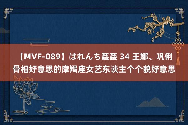 【MVF-089】はれんち姦姦 34 王娜、巩俐骨相好意思的摩羯座女艺东谈主个个貌好意思