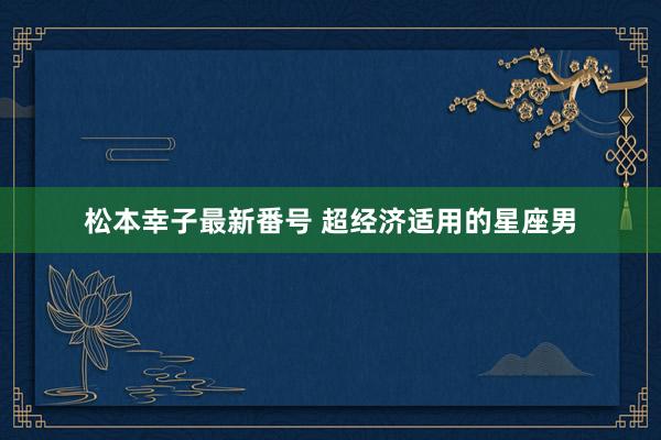 松本幸子最新番号 超经济适用的星座男