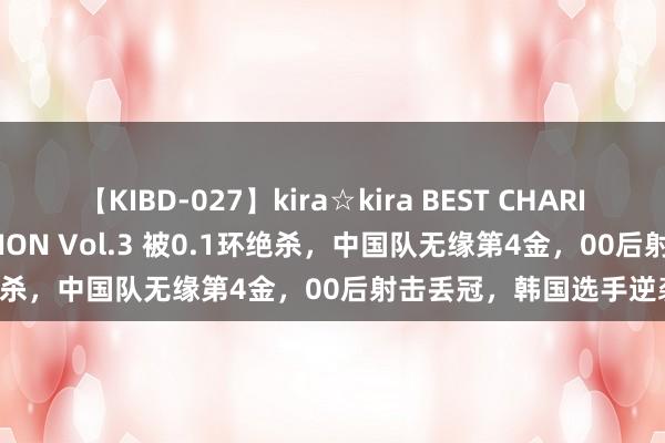 【KIBD-027】kira☆kira BEST CHARISMA☆MODEL☆COLLECTION Vol.3 被0.1环绝杀，中国队无缘第4金，00后射击丢冠，韩国选手逆袭夺冠