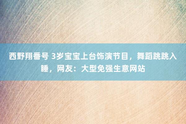 西野翔番号 3岁宝宝上台饰演节目，舞蹈跳跳入睡，网友：大型免强生意网站