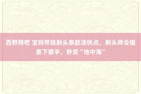 西野翔吧 宝妈带娃剃头条款凉快点，剃头师会错意下狠手，秒变“地中海”