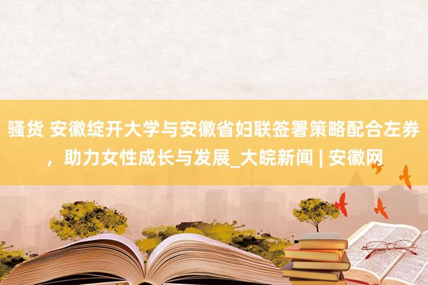 骚货 安徽绽开大学与安徽省妇联签署策略配合左券，助力女性成长与发展_大皖新闻 | 安徽网