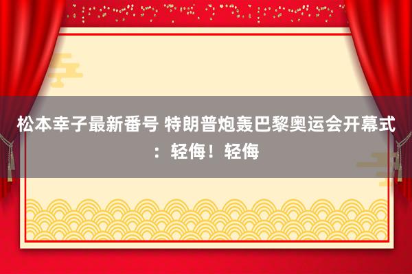 松本幸子最新番号 特朗普炮轰巴黎奥运会开幕式：轻侮！轻侮