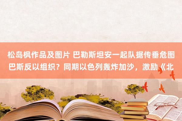 松岛枫作品及图片 巴勒斯坦安一起队据传垂危图巴斯反以组织？同期以色列轰炸加沙，激励《北