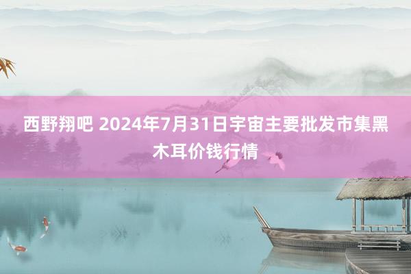 西野翔吧 2024年7月31日宇宙主要批发市集黑木耳价钱行情