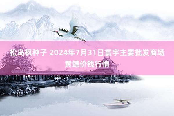 松岛枫种子 2024年7月31日寰宇主要批发商场黄鳝价钱行情