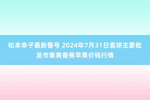 松本幸子最新番号 2024年7月31日寰球主要批发市集黄香蕉苹果价钱行情