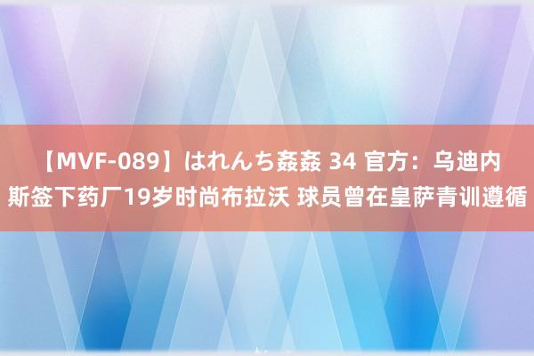 【MVF-089】はれんち姦姦 34 官方：乌迪内斯签下药厂19岁时尚布拉沃 球员曾在皇萨青训遵循