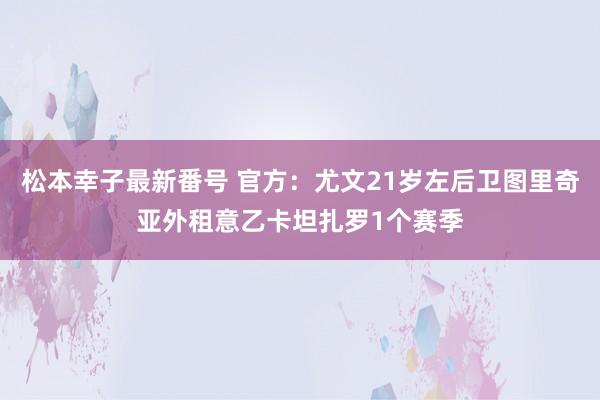 松本幸子最新番号 官方：尤文21岁左后卫图里奇亚外租意乙卡坦扎罗1个赛季