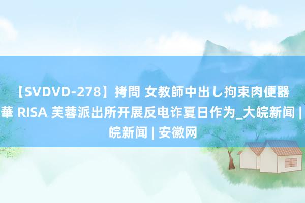 【SVDVD-278】拷問 女教師中出し拘束肉便器 仁科百華 RISA 芙蓉派出所开展反电诈夏日作为_大皖新闻 | 安徽网