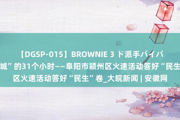 【DGSP-015】BROWNIE 3 ド派手パイパン強め黒ギャル “红堡城”的31个小时——阜阳市颍州区火速活动答好“民生”卷_大皖新闻 | 安徽网