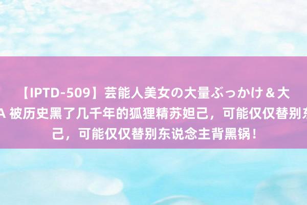 【IPTD-509】芸能人美女の大量ぶっかけ＆大量ごっくん AYA 被历史黑了几千年的狐狸精苏妲己，可能仅仅替别东说念主背黑锅！