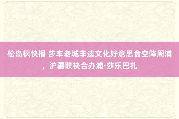 松岛枫快播 莎车老城非遗文化好意思食空降周浦，沪疆联袂合办浦·莎乐巴扎