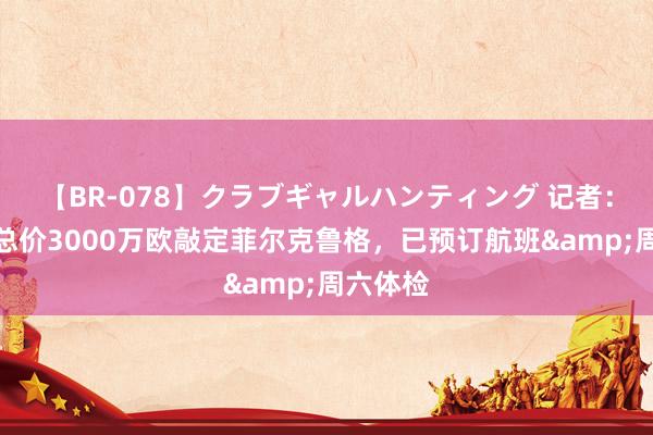 【BR-078】クラブギャルハンティング 记者：西汉姆总价3000万欧敲定菲尔克鲁格，已预订航班&周六体检