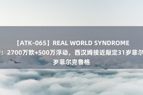 【ATK-065】REAL WORLD SYNDROME 罗马诺：2700万欧+500万浮动，西汉姆接近敲定31岁菲尔克鲁格