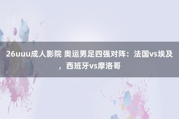 26uuu成人影院 奥运男足四强对阵：法国vs埃及，西班牙vs摩洛哥