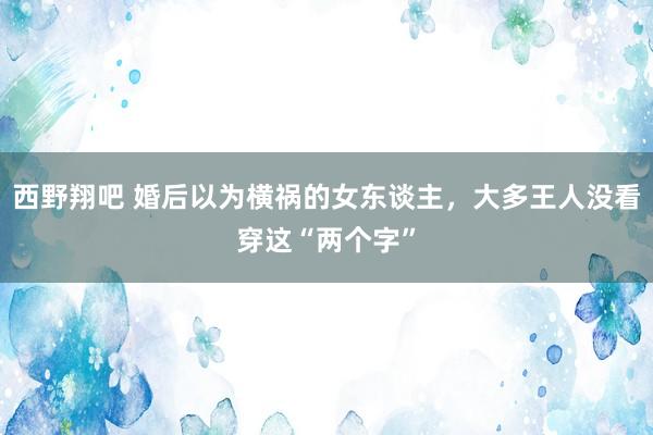 西野翔吧 婚后以为横祸的女东谈主，大多王人没看穿这“两个字”